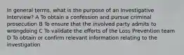 In general terms, what is the purpose of an Investigative Interview? A To obtain a confession and pursue criminal prosecution B To ensure that the involved party admits to wrongdoing C To validate the efforts of the Loss Prevention team D To obtain or confirm relevant information relating to the investigation