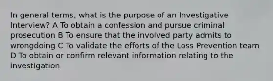 In general terms, what is the purpose of an Investigative Interview? A To obtain a confession and pursue criminal prosecution B To ensure that the involved party admits to wrongdoing C To validate the efforts of the Loss Prevention team D To obtain or confirm relevant information relating to the investigation