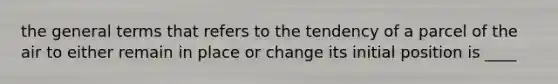 the general terms that refers to the tendency of a parcel of the air to either remain in place or change its initial position is ____