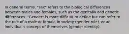 In general terms, "sex" refers to the biological differences between males and females, such as the genitalia and genetic differences. "Gender" is more difficult to define but can refer to the role of a male or female in society (gender role), or an individual's concept of themselves (gender identity).