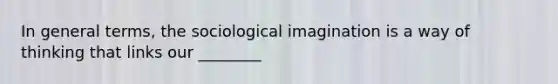 In general terms, the sociological imagination is a way of thinking that links our ________