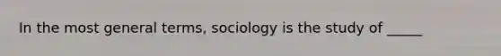 In the most general terms, sociology is the study of _____