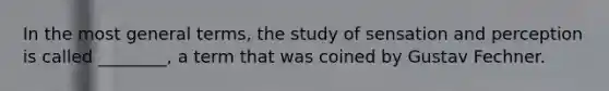 In the most general terms, the study of sensation and perception is called ________, a term that was coined by Gustav Fechner.