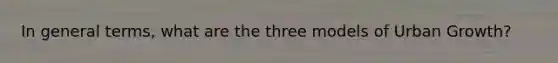 In general terms, what are the three models of Urban Growth?