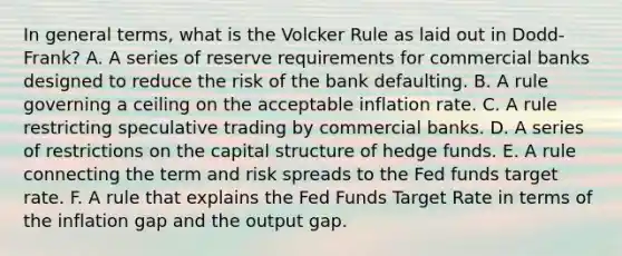 In general terms, what is the Volcker Rule as laid out in Dodd-Frank? A. A series of reserve requirements for commercial banks designed to reduce the risk of the bank defaulting. B. A rule governing a ceiling on the acceptable inflation rate. C. A rule restricting speculative trading by commercial banks. D. A series of restrictions on the capital structure of hedge funds. E. A rule connecting the term and risk spreads to the Fed funds target rate. F. A rule that explains the Fed Funds Target Rate in terms of the inflation gap and the output gap.