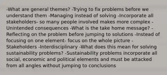 -What are general themes? -Trying to fix problems before we understand them -Managing instead of solving -Incorporate all stakeholders- so many people involved makes more complex -Unintended consequences -What is the take home message? -Reflecting on the problem before jumping to solutions -Instead of focusing on one element- focus on the whole picture -Stakeholders -Interdisciplinary -What does this mean for solving sustainability problems? -Sustainability problems incorporate all social, economic and political elements and must be attacked from all angles without jumping to conclusions