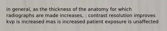 in general, as the thickness of the anatomy for which radiographs are made increases, : contrast resolution improves kvp is increased mas is increased patient exposure is unaffected