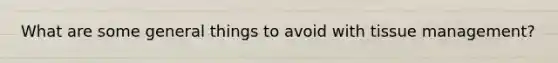 What are some general things to avoid with tissue management?