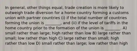 In general, other things equal, trade creation is more likely to outweigh trade diversion for a home country forming a customs union with partner countries (i) if the total number of countries forming the union is ________, and (ii) if the level of tariffs in the home country prior to the formation of the union is ________. A) small rather than large; high rather than low B) large rather than small; low rather than high C) large rather than small; high rather than low D) small rather than large; low rather than high