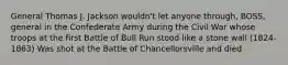 General Thomas J. Jackson wouldn't let anyone through, BOSS, general in the Confederate Army during the Civil War whose troops at the first Battle of Bull Run stood like a stone wall (1824-1863) Was shot at the Battle of Chancellorsville and died