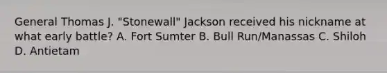 General Thomas J. "Stonewall" Jackson received his nickname at what early battle? A. Fort Sumter B. Bull Run/Manassas C. Shiloh D. Antietam