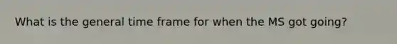 What is the general time frame for when the MS got going?