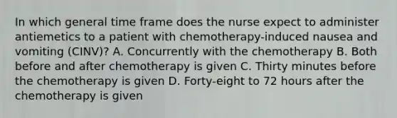 In which general time frame does the nurse expect to administer antiemetics to a patient with chemotherapy-induced nausea and vomiting (CINV)? A. Concurrently with the chemotherapy B. Both before and after chemotherapy is given C. Thirty minutes before the chemotherapy is given D. Forty-eight to 72 hours after the chemotherapy is given