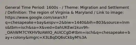 General Time Period: 1600s - / Theme: Migration and Settlement / Definition: The region of Virginia & Maryland / Link to image: https://www.google.com/search?q=chesapeake+bay&espv=2&biw=1440&bih=803&source=lnms&tbm=isch&sa=X&ved=0ahUKEwi1kuv9h-_OAhWM7CYKHV9zAWIQ_AUICCgD#tbm=isch&q=chesapeake+bay+colony&imgrc=X3LBqDQ6sCkbyM%3A