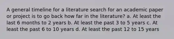 A general timeline for a literature search for an academic paper or project is to go back how far in the literature? a. At least the last 6 months to 2 years b. At least the past 3 to 5 years c. At least the past 6 to 10 years d. At least the past 12 to 15 years