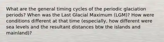 What are the general timing cycles of the periodic glaciation periods? When was the Last Glacial Maximum (LGM)? How were conditions different at that time (especially, how different were sea levels and the resultant distances btw the islands and mainland)?