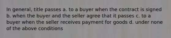 In general, title passes a. to a buyer when the contract is signed b. when the buyer and the seller agree that it passes c. to a buyer when the seller receives payment for goods d. under none of the above conditions