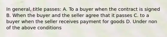 In general, title passes: A. To a buyer when the contract is signed B. When the buyer and the seller agree that it passes C. to a buyer when the seller receives payment for goods D. Under non of the above conditions