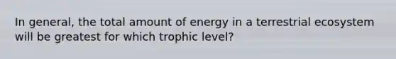 In general, the total amount of energy in a terrestrial ecosystem will be greatest for which trophic level?