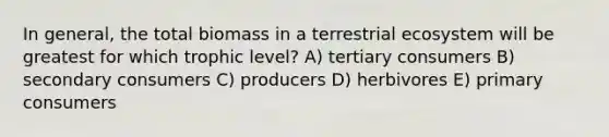 In general, the total biomass in a terrestrial ecosystem will be greatest for which trophic level? A) tertiary consumers B) secondary consumers C) producers D) herbivores E) primary consumers