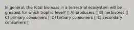 In general, the total biomass in a terrestrial ecosystem will be greatest for which trophic level? A) producers B) herbivores C) primary consumers D) tertiary consumers E) secondary consumers