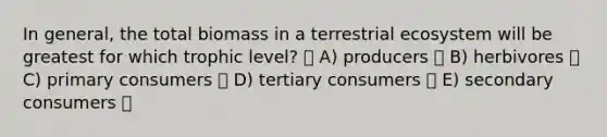 In general, the total biomass in a terrestrial ecosystem will be greatest for which trophic level? A) producers B) herbivores C) primary consumers D) tertiary consumers E) secondary consumers