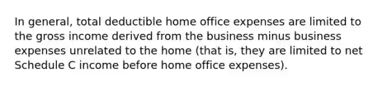 In general, total deductible home office expenses are limited to the gross income derived from the business minus business expenses unrelated to the home (that is, they are limited to net Schedule C income before home office expenses).