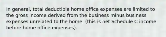 In general, total deductible home office expenses are limited to the gross income derived from the business minus business expenses unrelated to the home. (this is net Schedule C income before home office expenses).