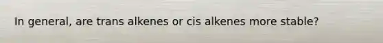 In general, are trans alkenes or cis alkenes more stable?