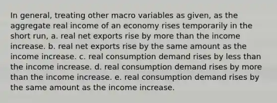 In general, treating other macro variables as given, as the aggregate real income of an economy rises temporarily in the short run, a. real net exports rise by more than the income increase. b. real net exports rise by the same amount as the income increase. c. real consumption demand rises by less than the income increase. d. real consumption demand rises by more than the income increase. e. real consumption demand rises by the same amount as the income increase.