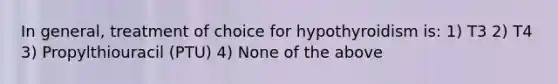 In general, treatment of choice for hypothyroidism is: 1) T3 2) T4 3) Propylthiouracil (PTU) 4) None of the above