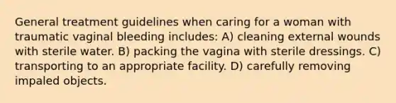 General treatment guidelines when caring for a woman with traumatic vaginal bleeding includes: A) cleaning external wounds with sterile water. B) packing the vagina with sterile dressings. C) transporting to an appropriate facility. D) carefully removing impaled objects.