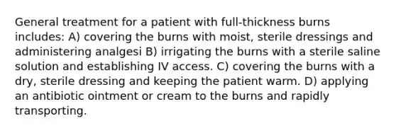 General treatment for a patient with full-thickness burns includes: A) covering the burns with moist, sterile dressings and administering analgesi B) irrigating the burns with a sterile saline solution and establishing IV access. C) covering the burns with a dry, sterile dressing and keeping the patient warm. D) applying an antibiotic ointment or cream to the burns and rapidly transporting.