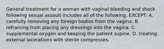 General treatment for a woman with vaginal bleeding and shock following sexual assault includes all of the following, EXCEPT: A. carefully removing any foreign bodies from the vagina. B. refraining from placing any dressings into the vagina. C. supplemental oxygen and keeping the patient supine. D. treating external lacerations with sterile compresses.