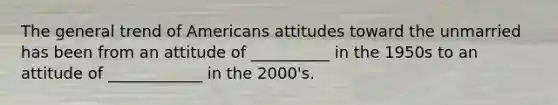 The general trend of Americans attitudes toward the unmarried has been from an attitude of __________ in the 1950s to an attitude of ____________ in the 2000's.