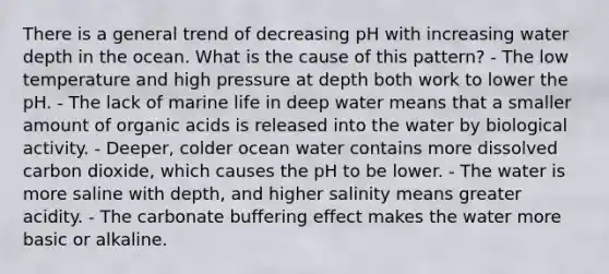 There is a general trend of decreasing pH with increasing water depth in the ocean. What is the cause of this pattern? - The low temperature and high pressure at depth both work to lower the pH. - The lack of marine life in deep water means that a smaller amount of organic acids is released into the water by biological activity. - Deeper, colder ocean water contains more dissolved carbon dioxide, which causes the pH to be lower. - The water is more saline with depth, and higher salinity means greater acidity. - The carbonate buffering effect makes the water more basic or alkaline.