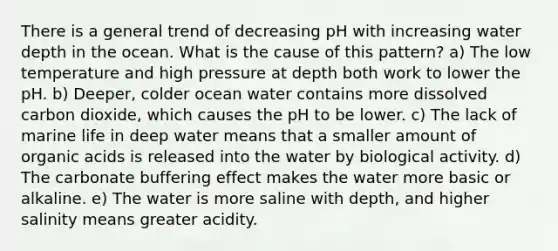 There is a general trend of decreasing pH with increasing water depth in the ocean. What is the cause of this pattern? a) The low temperature and high pressure at depth both work to lower the pH. b) Deeper, colder ocean water contains more dissolved carbon dioxide, which causes the pH to be lower. c) The lack of marine life in deep water means that a smaller amount of organic acids is released into the water by biological activity. d) The carbonate buffering effect makes the water more basic or alkaline. e) The water is more saline with depth, and higher salinity means greater acidity.