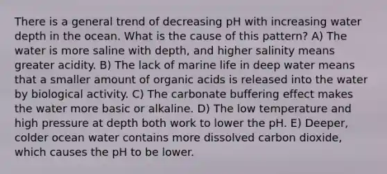 There is a general trend of decreasing pH with increasing water depth in the ocean. What is the cause of this pattern? A) The water is more saline with depth, and higher salinity means greater acidity. B) The lack of marine life in deep water means that a smaller amount of organic acids is released into the water by biological activity. C) The carbonate buffering effect makes the water more basic or alkaline. D) The low temperature and high pressure at depth both work to lower the pH. E) Deeper, colder ocean water contains more dissolved carbon dioxide, which causes the pH to be lower.