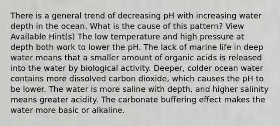 There is a general trend of decreasing pH with increasing water depth in the ocean. What is the cause of this pattern? View Available Hint(s) The low temperature and high pressure at depth both work to lower the pH. The lack of marine life in deep water means that a smaller amount of organic acids is released into the water by biological activity. Deeper, colder ocean water contains more dissolved carbon dioxide, which causes the pH to be lower. The water is more saline with depth, and higher salinity means greater acidity. The carbonate buffering effect makes the water more basic or alkaline.