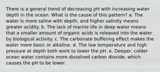 There is a general trend of decreasing pH with increasing water depth in the ocean. What is the cause of this pattern? a. The water is more saline with depth, and higher salinity means greater acidity. b. The lack of marine life in deep water means that a smaller amount of organic acids is released into the water by biological activity. c. The carbonate buffering effect makes the water more basic or alkaline. d. The low temperature and high pressure at depth both work to lower the pH. e. Deeper, colder ocean water contains more dissolved carbon dioxide, which causes the pH to be lower.