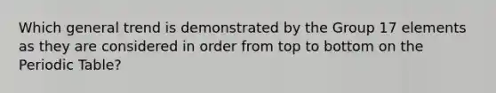 Which general trend is demonstrated by the Group 17 elements as they are considered in order from top to bottom on the Periodic Table?