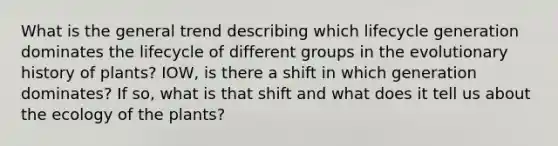 What is the general trend describing which lifecycle generation dominates the lifecycle of different groups in the evolutionary history of plants? IOW, is there a shift in which generation dominates? If so, what is that shift and what does it tell us about the ecology of the plants?