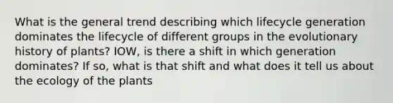 What is the general trend describing which lifecycle generation dominates the lifecycle of different groups in the evolutionary history of plants? IOW, is there a shift in which generation dominates? If so, what is that shift and what does it tell us about the ecology of the plants