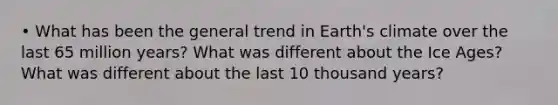 • What has been the general trend in Earth's climate over the last 65 million years? What was different about the Ice Ages? What was different about the last 10 thousand years?