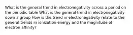 What is the general trend in electronegativity across a period on the periodic table What is the general trend in electronegativity down a group How is the trend in electronegativity relate to the general trends in ionization energy and the magnitude of electron affinity?