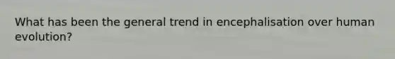 What has been the general trend in encephalisation over human evolution?