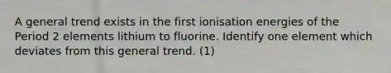 A general trend exists in the first ionisation energies of the Period 2 elements lithium to fluorine. Identify one element which deviates from this general trend. (1)