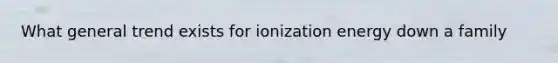 What general trend exists for ionization energy down a family