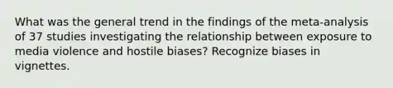 What was the general trend in the findings of the meta-analysis of 37 studies investigating the relationship between exposure to media violence and hostile biases? Recognize biases in vignettes.