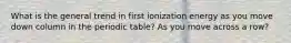 What is the general trend in first ionization energy as you move down column in the periodic table? As you move across a row?